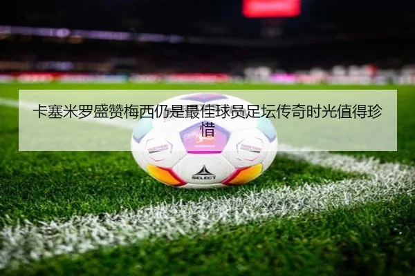卡塞米罗盛赞梅西仍是最佳球员足坛传奇时光值得珍惜